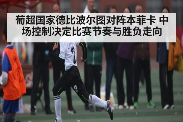 葡超国家德比波尔图对阵本菲卡 中场控制决定比赛节奏与胜负走向