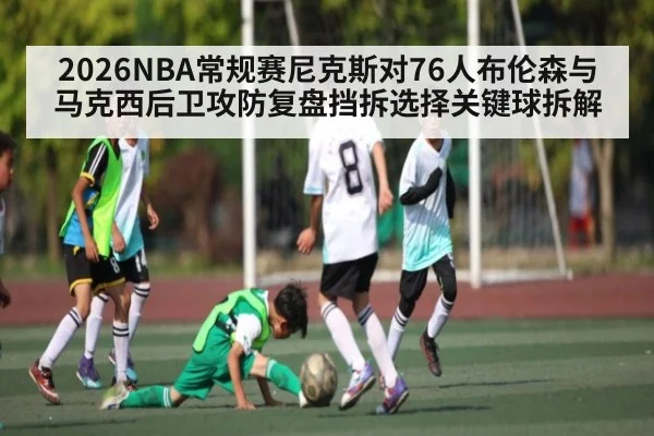2026NBA常规赛尼克斯对76人布伦森与马克西后卫攻防复盘挡拆选择关键球拆解