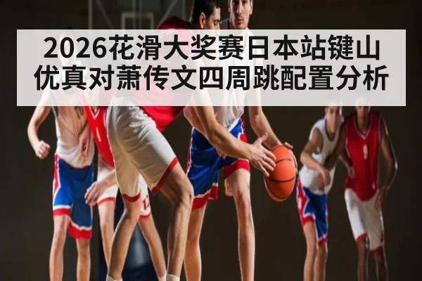 2026花滑大奖赛日本站键山优真对萧传文四周跳配置分析 - HTH Realbet